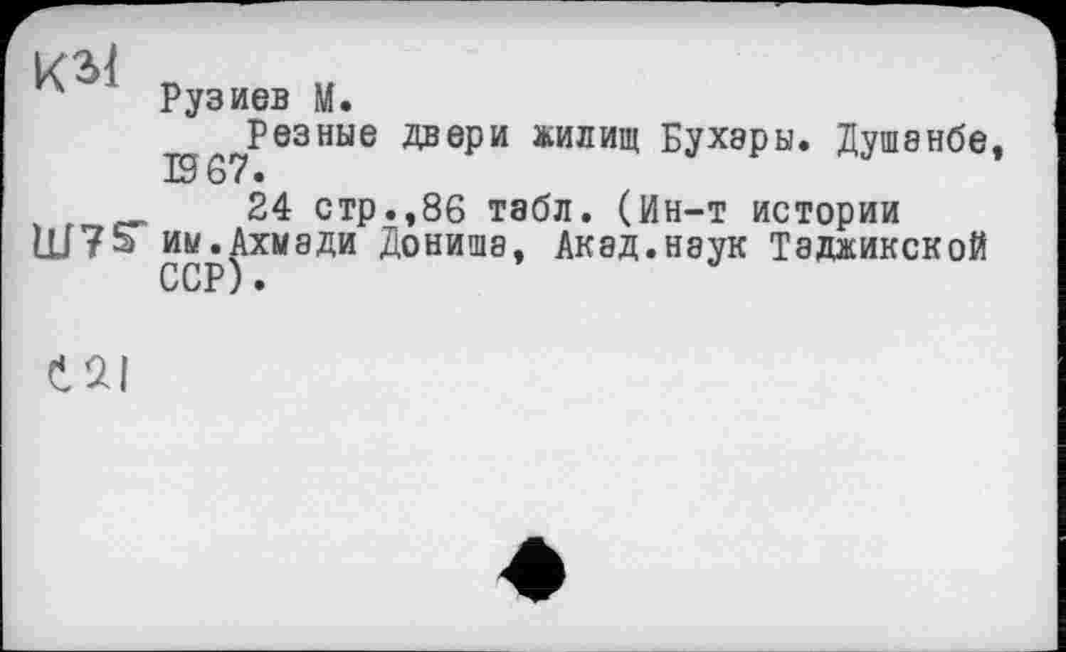 ﻿Є 2.1
Рузиев М.
Резные двери жилищ Бухары. Душанбе, 19 67 •
24 стр.,86 табл. (Ин-т истории им.Ахмади Дониша, Акад.наук Таджикской ССР) •